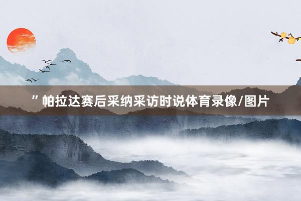 ”帕拉达赛后采纳采访时说体育录像/图片
