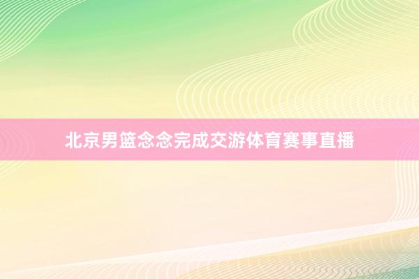 北京男篮念念完成交游体育赛事直播