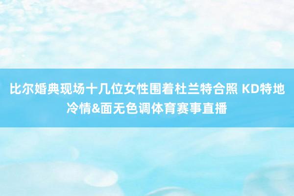 比尔婚典现场十几位女性围着杜兰特合照 KD特地冷情&面无色调体育赛事直播