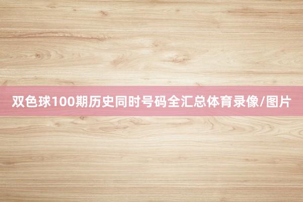 双色球100期历史同时号码全汇总体育录像/图片