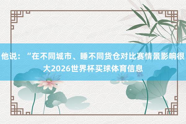 他说：“在不同城市、睡不同货仓对比赛情景影响很大2026世界杯买球体育信息