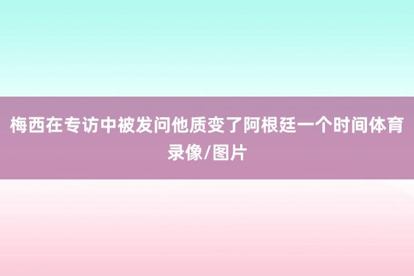 梅西在专访中被发问他质变了阿根廷一个时间体育录像/图片