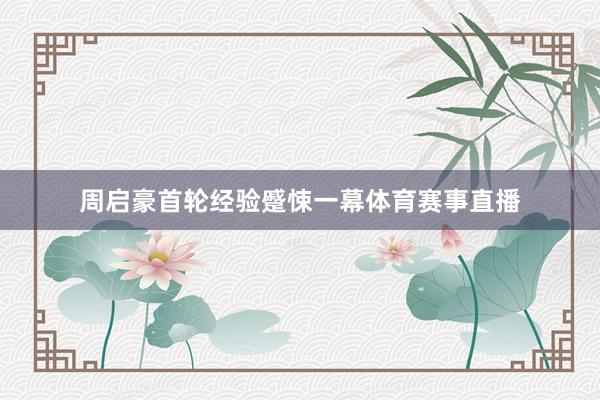 周启豪首轮经验蹙悚一幕体育赛事直播
