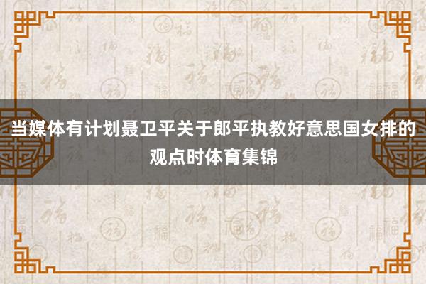 当媒体有计划聂卫平关于郎平执教好意思国女排的观点时体育集锦
