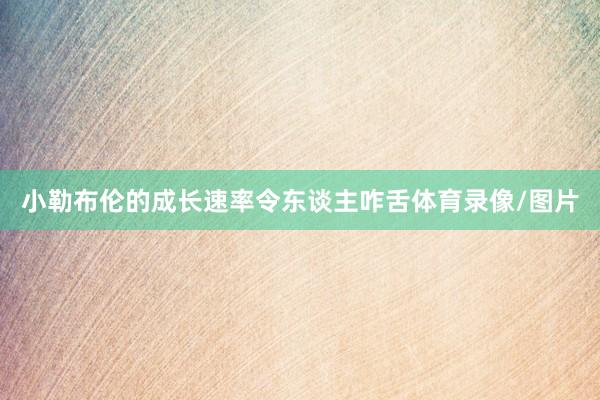 小勒布伦的成长速率令东谈主咋舌体育录像/图片