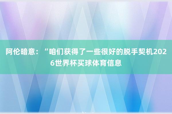 阿伦暗意：“咱们获得了一些很好的脱手契机2026世界杯买球体育信息