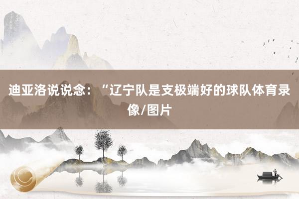迪亚洛说说念：“辽宁队是支极端好的球队体育录像/图片
