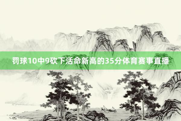 罚球10中9砍下活命新高的35分体育赛事直播