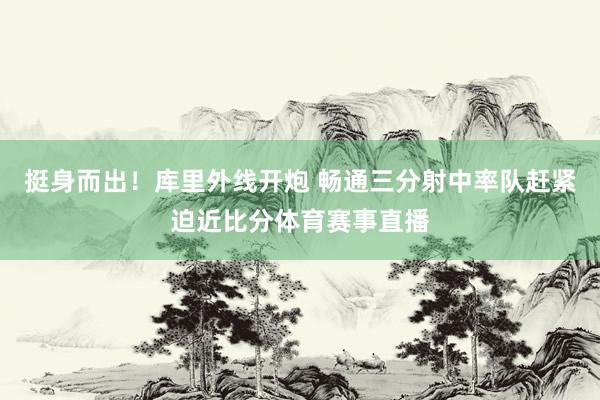 挺身而出！库里外线开炮 畅通三分射中率队赶紧迫近比分体育赛事直播