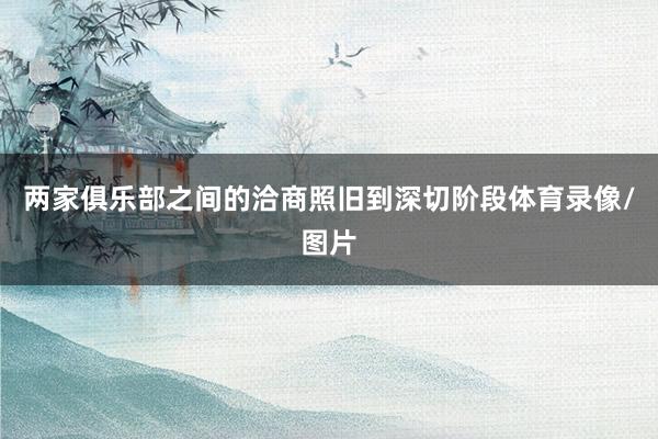两家俱乐部之间的洽商照旧到深切阶段体育录像/图片