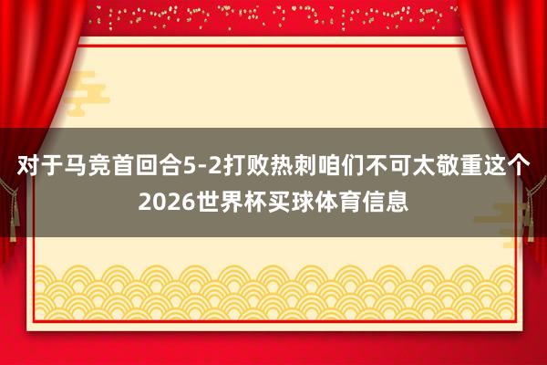 对于马竞首回合5-2打败热刺咱们不可太敬重这个2026世界杯买球体育信息