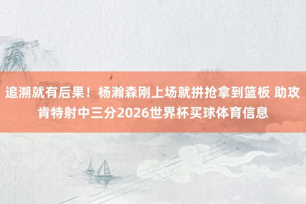 追溯就有后果！杨瀚森刚上场就拼抢拿到篮板 助攻肯特射中三分2026世界杯买球体育信息