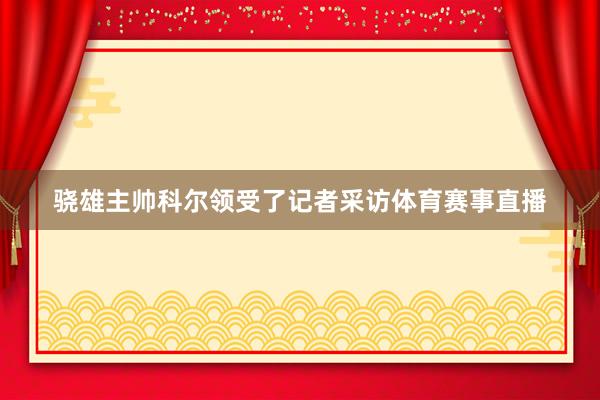 骁雄主帅科尔领受了记者采访体育赛事直播