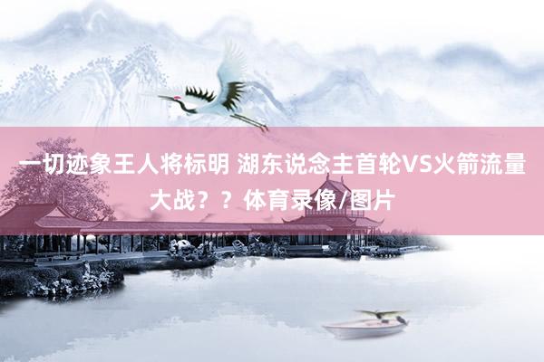 一切迹象王人将标明 湖东说念主首轮VS火箭流量大战？？体育录像/图片