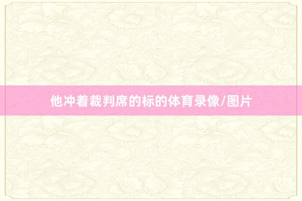 他冲着裁判席的标的体育录像/图片