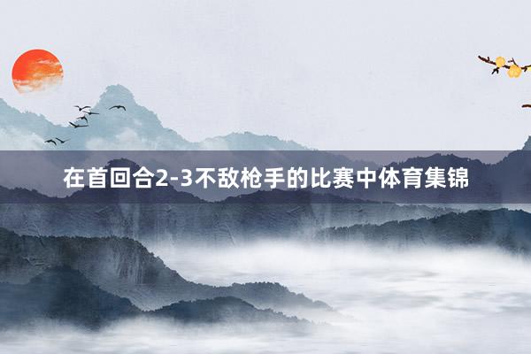 在首回合2-3不敌枪手的比赛中体育集锦