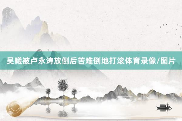 吴曦被卢永涛放倒后苦难倒地打滚体育录像/图片