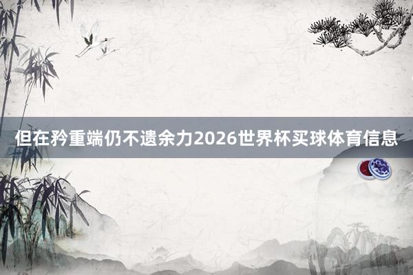 但在矜重端仍不遗余力2026世界杯买球体育信息