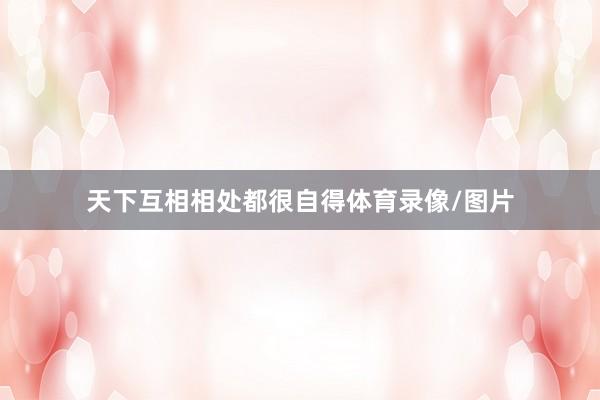 天下互相相处都很自得体育录像/图片