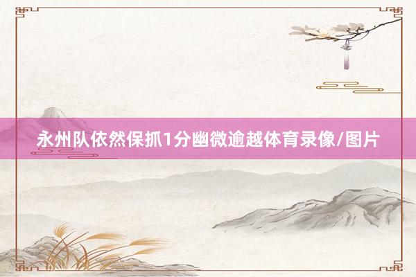 永州队依然保抓1分幽微逾越体育录像/图片
