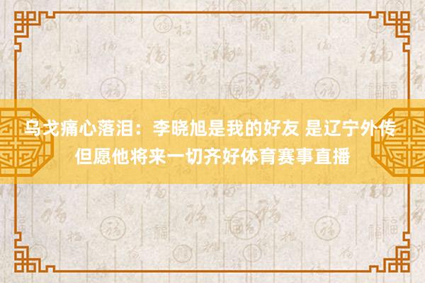 乌戈痛心落泪：李晓旭是我的好友 是辽宁外传 但愿他将来一切齐好体育赛事直播