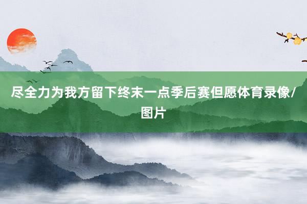尽全力为我方留下终末一点季后赛但愿体育录像/图片