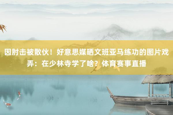 因肘击被散伙！好意思媒晒文班亚马练功的图片戏弄：在少林寺学了啥？体育赛事直播