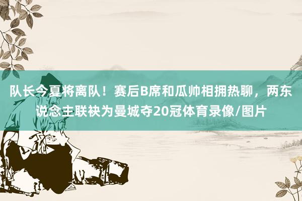 队长今夏将离队！赛后B席和瓜帅相拥热聊，两东说念主联袂为曼城夺20冠体育录像/图片