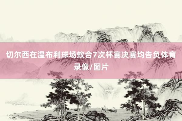 切尔西在温布利球场蚁合7次杯赛决赛均告负体育录像/图片