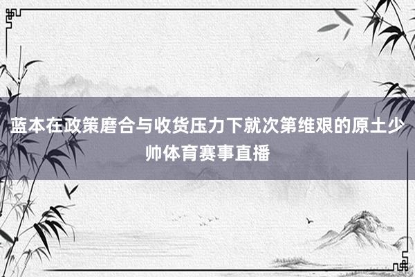 蓝本在政策磨合与收货压力下就次第维艰的原土少帅体育赛事直播