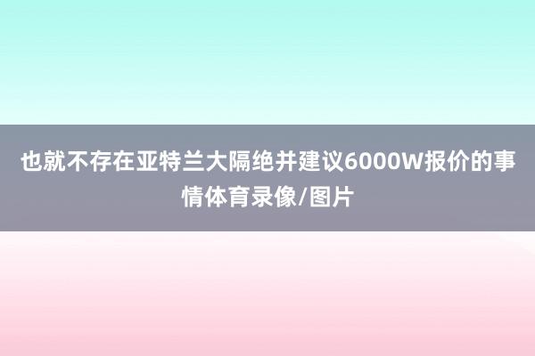 也就不存在亚特兰大隔绝并建议6000W报价的事情体育录像/图片