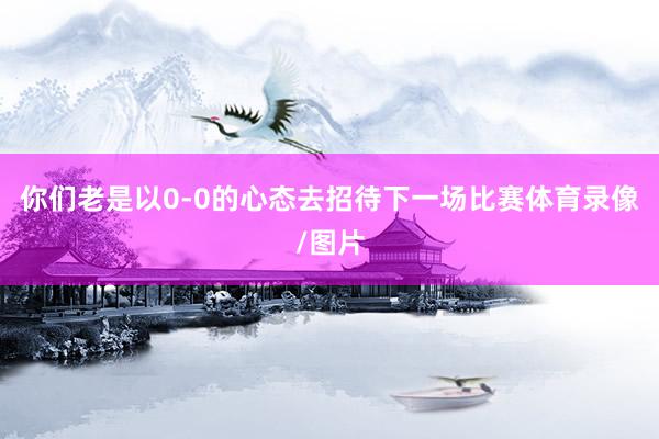 你们老是以0-0的心态去招待下一场比赛体育录像/图片